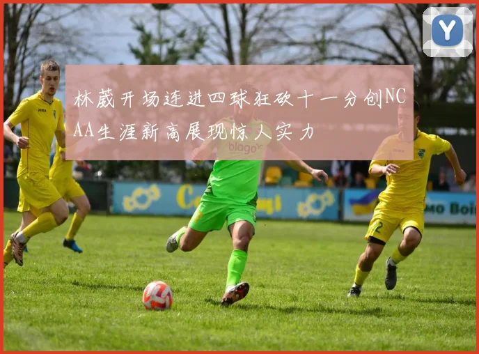 林葳开场连进四球狂砍十一分创NCAA生涯新高展现惊人实力
