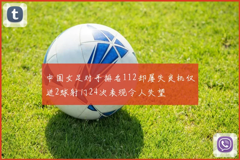 中国女足对手排名112却屡失良机仅进2球射门24次表现令人失望