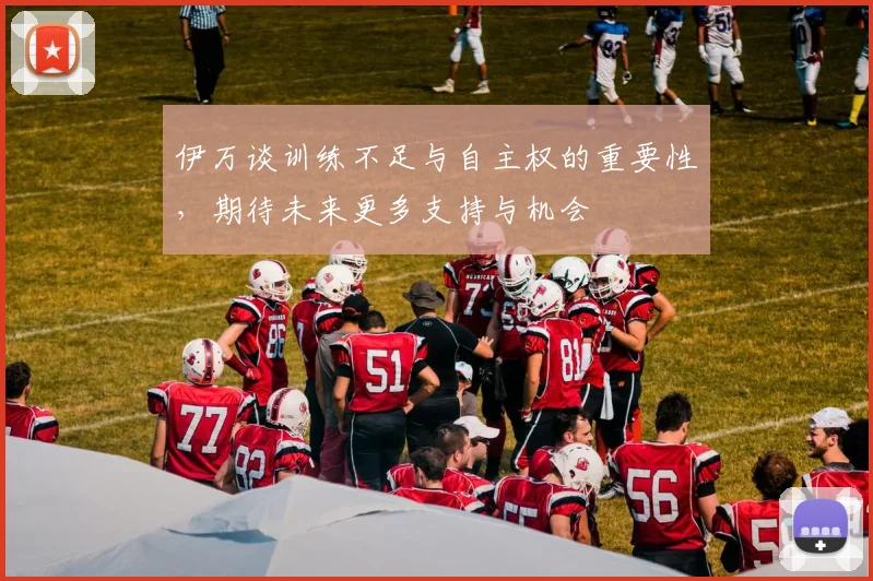伊万谈训练不足与自主权的重要性，期待未来更多支持与机会