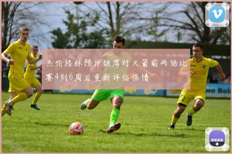 杰伦格林预计缺席对火箭前两场比赛4到6周后重新评估伤情