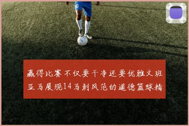 赢得比赛不仅要干净还要优雅文班亚马展现14马刺风范的道德篮球精神