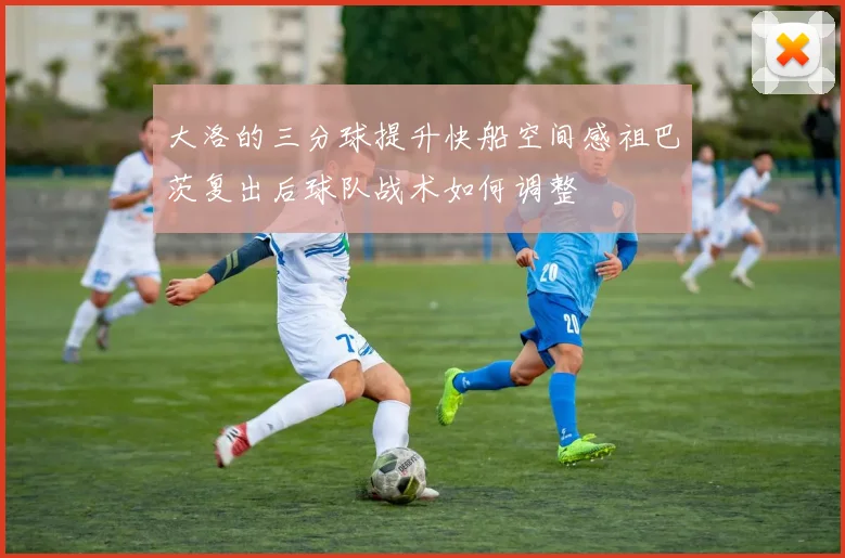 大洛的三分球提升快船空间感祖巴茨复出后球队战术如何调整