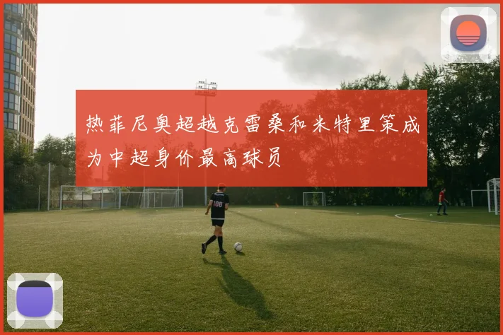 热菲尼奥超越克雷桑和米特里策成为中超身价最高球员