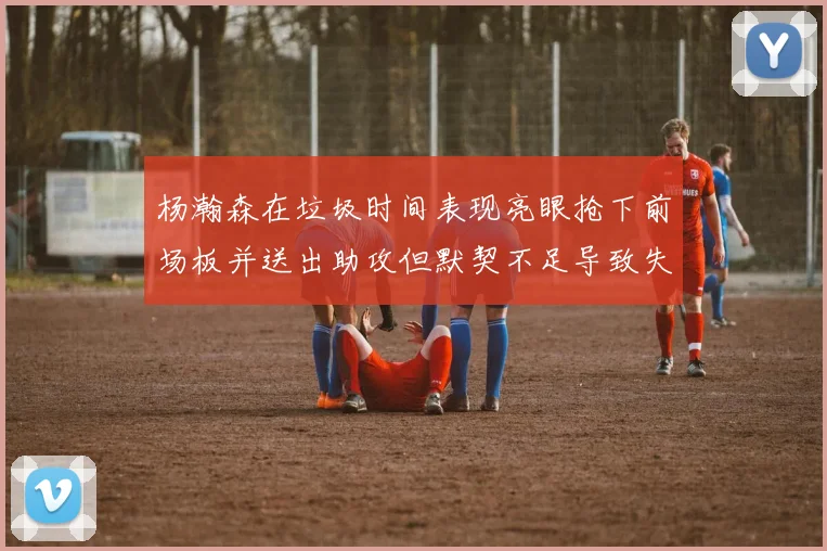 杨瀚森在垃圾时间表现亮眼抢下前场板并送出助攻但默契不足导致失误