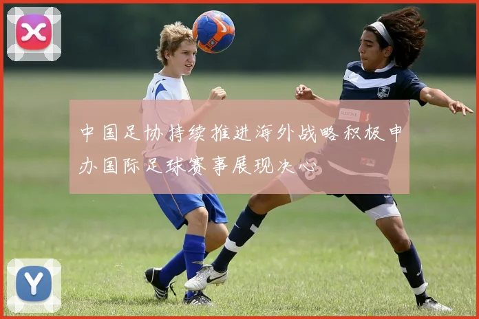 中国足协持续推进海外战略积极申办国际足球赛事展现决心