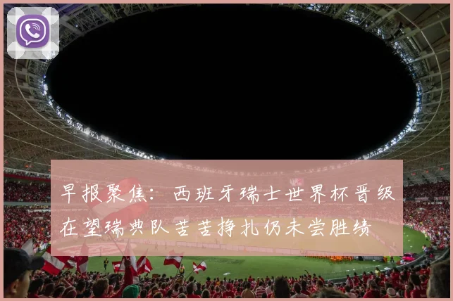 早报聚焦：西班牙瑞士世界杯晋级在望瑞典队苦苦挣扎仍未尝胜绩