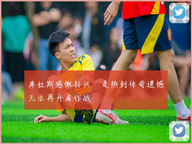 库杜斯感慨孙兴慜是热刺传奇遗憾无法再并肩作战