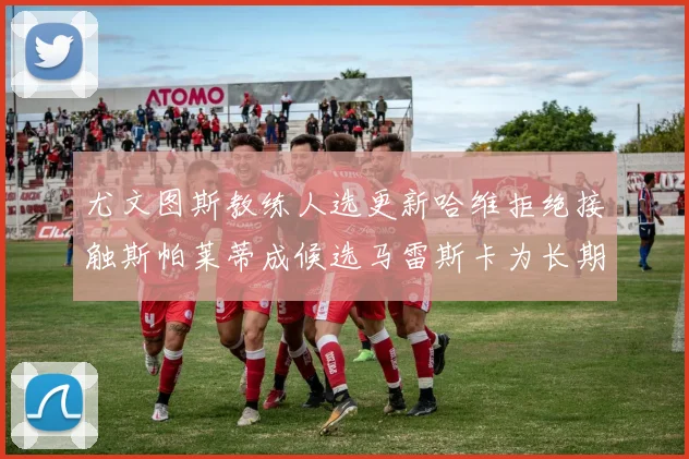 尤文图斯教练人选更新哈维拒绝接触斯帕莱蒂成候选马雷斯卡为长期目标