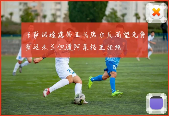 卡萨诺透露蒂亚戈席尔瓦渴望免费重返米兰但遭阿莱格里拒绝