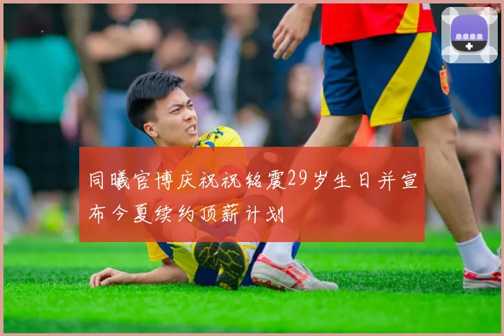 同曦官博庆祝祝铭震29岁生日并宣布今夏续约顶薪计划