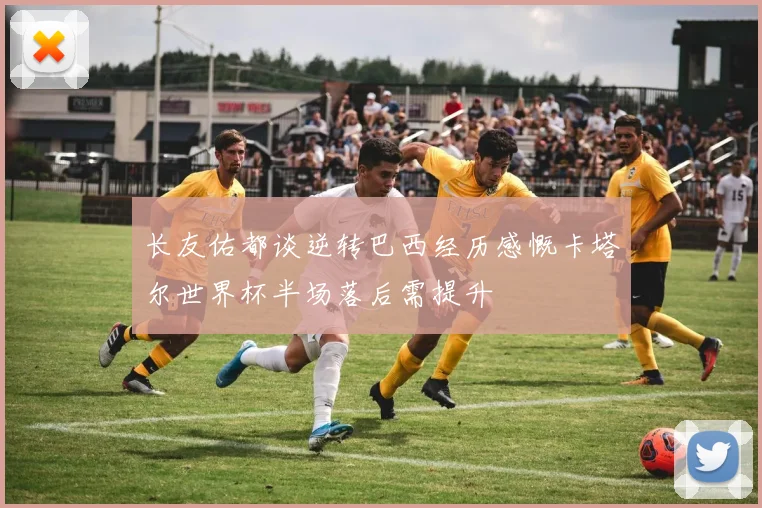 长友佑都谈逆转巴西经历感慨卡塔尔世界杯半场落后需提升