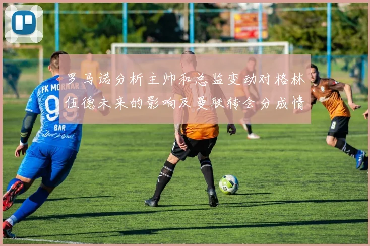 罗马诺分析主帅和总监变动对格林伍德未来的影响及曼联转会分成情况