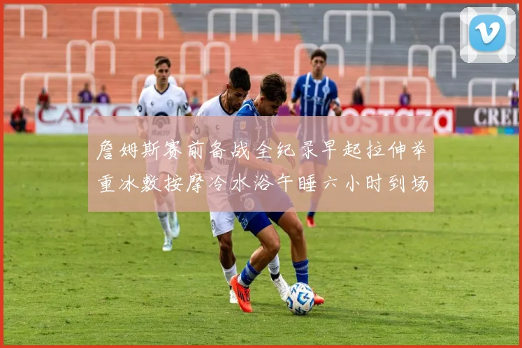 詹姆斯赛前备战全纪录早起拉伸举重冰敷按摩冷水浴午睡六小时到场准备