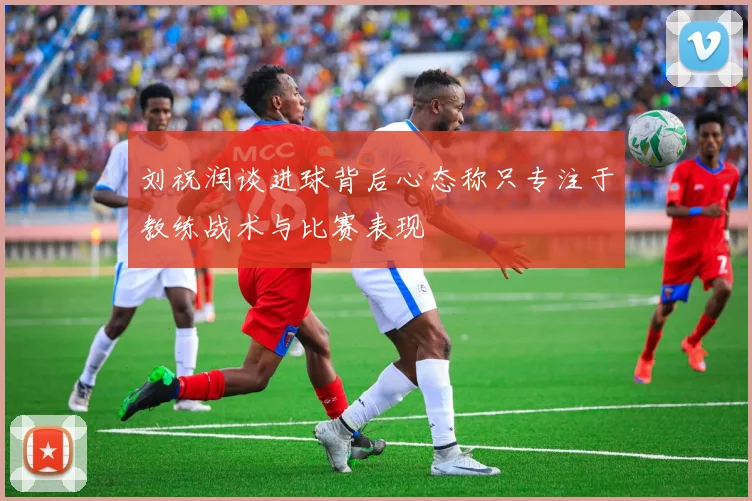 刘祝润谈进球背后心态称只专注于教练战术与比赛表现