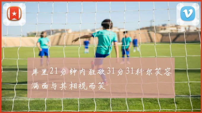 库里21分钟内狂砍31分31科尔笑容满面与其相视而笑