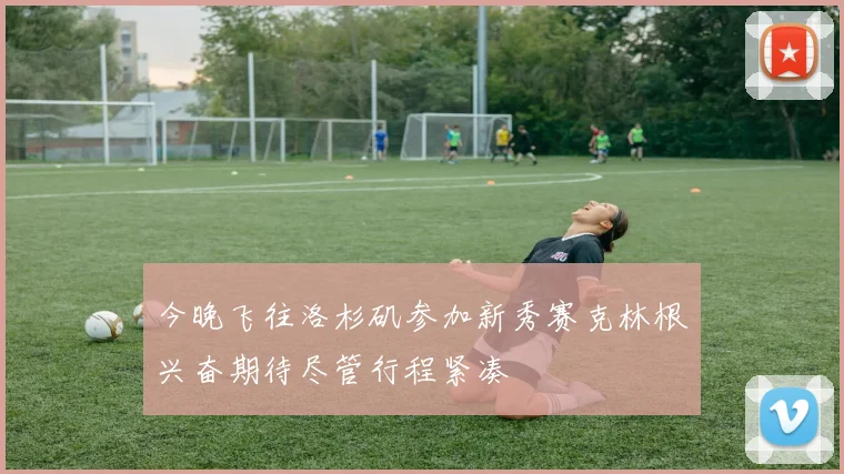 今晚飞往洛杉矶参加新秀赛克林根兴奋期待尽管行程紧凑