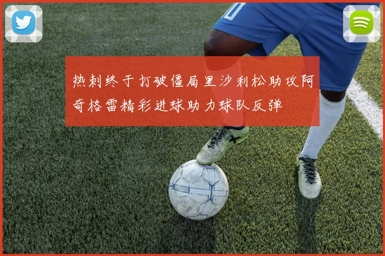 热刺终于打破僵局里沙利松助攻阿奇格雷精彩进球助力球队反弹