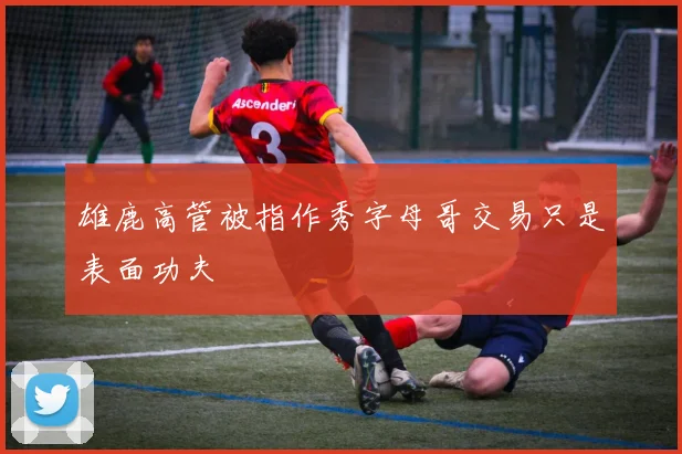雄鹿高管被指作秀字母哥交易只是表面功夫