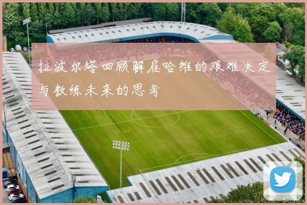拉波尔塔回顾解雇哈维的艰难决定与教练未来的思考